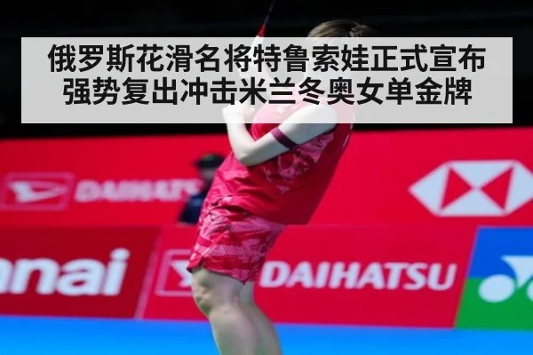 俄罗斯花滑名将特鲁索娃正式宣布强势复出冲击米兰冬奥女单金牌