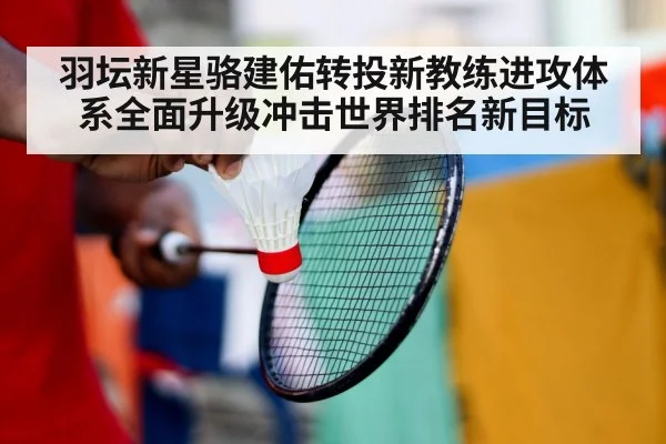 羽坛新星骆建佑转投新教练进攻体系全面升级冲击世界排名新目标